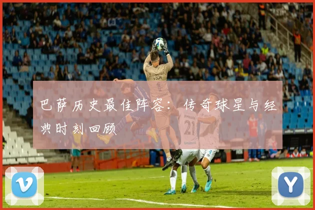 巴萨历史最佳阵容：传奇球星与经典时刻回顾