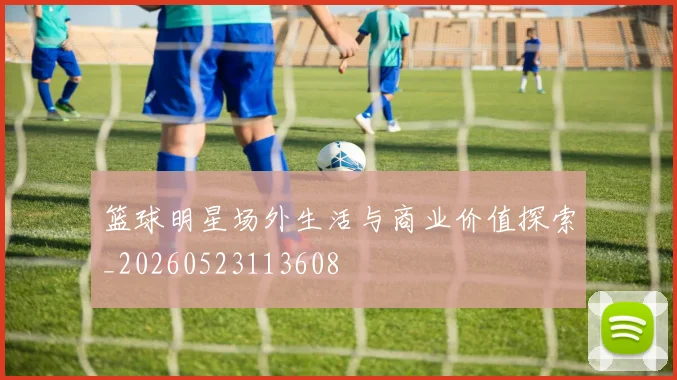 篮球明星场外生活与商业价值探索_20260523113608