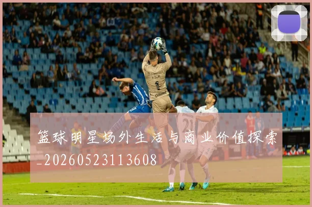 篮球明星场外生活与商业价值探索_20260523113608