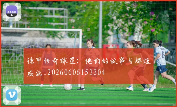 德甲传奇球星：他们的故事与辉煌成就_20260606153304