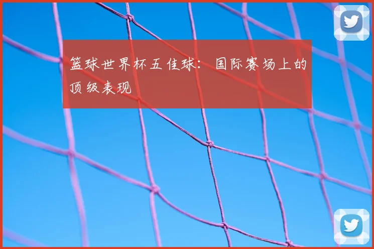 篮球世界杯五佳球:国际赛场上的顶级表现