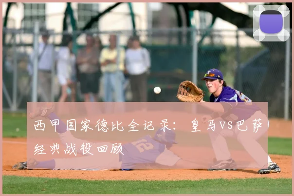 西甲国家德比全记录：皇马vs巴萨经典战役回顾