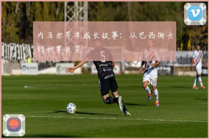 内马尔早年成长故事：从巴西街头到世界巨星