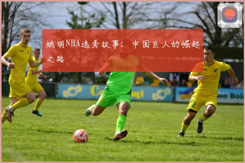 姚明NBA选秀故事：中国巨人的崛起之路