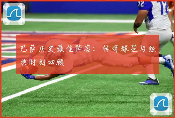 巴萨历史最佳阵容：传奇球星与经典时刻回顾
