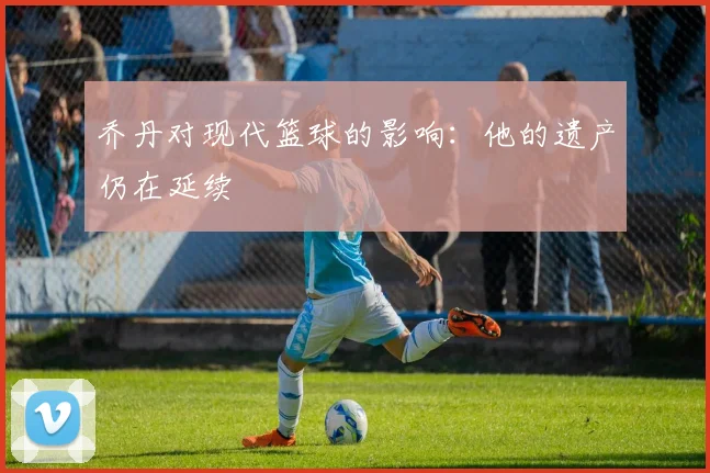 乔丹对现代篮球的影响：他的遗产仍在延续