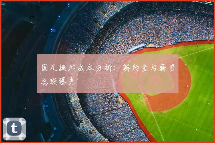 国足换帅成本分析：解约金与薪资总额曝光