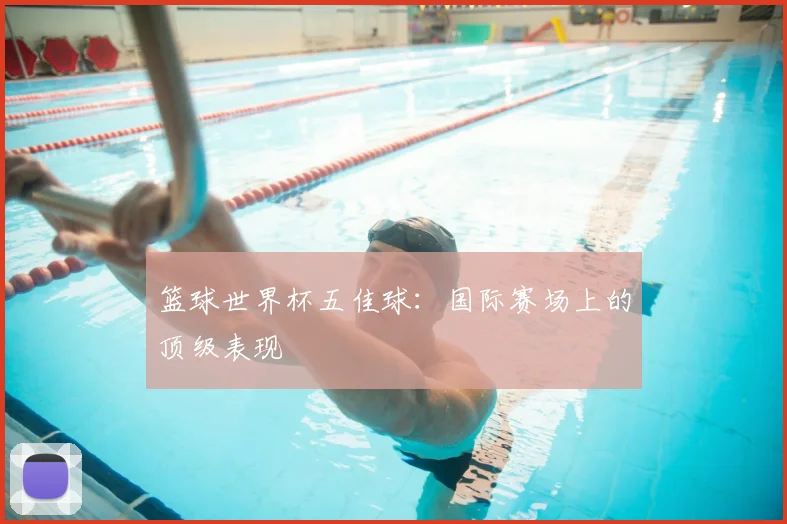 篮球世界杯五佳球：国际赛场上的顶级表现